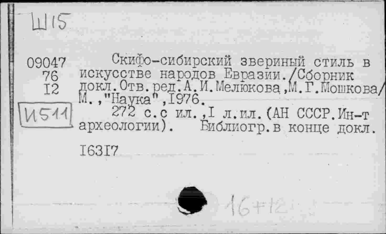 ﻿w
09047
76
12
Скифо-сибирский звериный стиль в искусстве народов Евразии./Сборник докл.Отв.ред.А.И.Мелюкова,М.Г.Мошкова М. ,’’Наука6 ,1976.
272 с.с ил.,1 л.ил.(АН СССР.Ин-т археологии). Библиогр.в конце докл.
I63I7